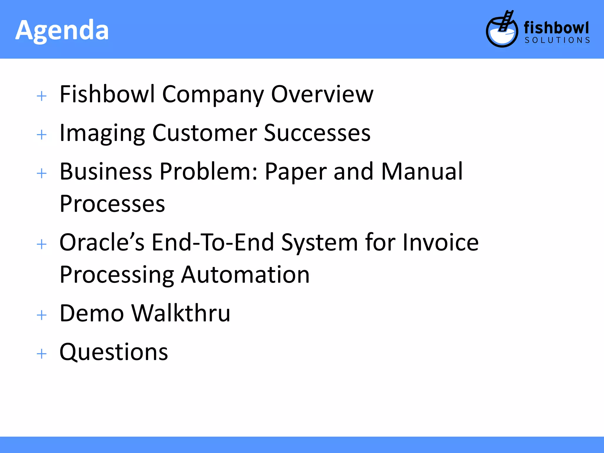 Agenda 
+ Fishbowl Company Overview 
+ Imaging Customer Successes 
+ Business Problem: Paper and Manual 
Processes 
+ Oracle’s End-To-End System for Invoice 
Processing Automation 
+ Demo Walkthru 
+ Questions 
 