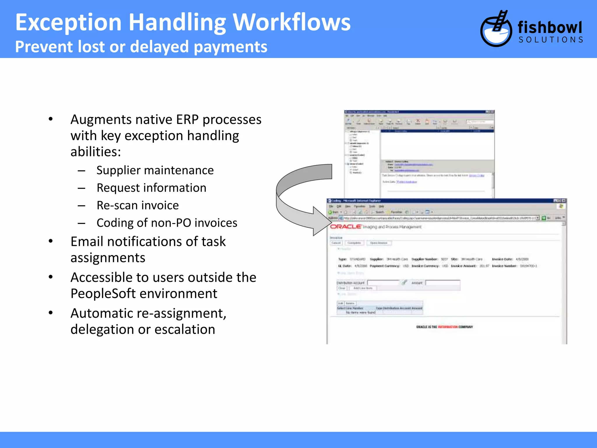 Exception Handling Workflows 
Prevent lost or delayed payments 
• Augments native ERP processes 
with key exception handling 
abilities: 
– Supplier maintenance 
– Request information 
– Re-scan invoice 
– Coding of non-PO invoices 
• Email notifications of task 
assignments 
• Accessible to users outside the 
PeopleSoft environment 
• Automatic re-assignment, 
delegation or escalation 
 