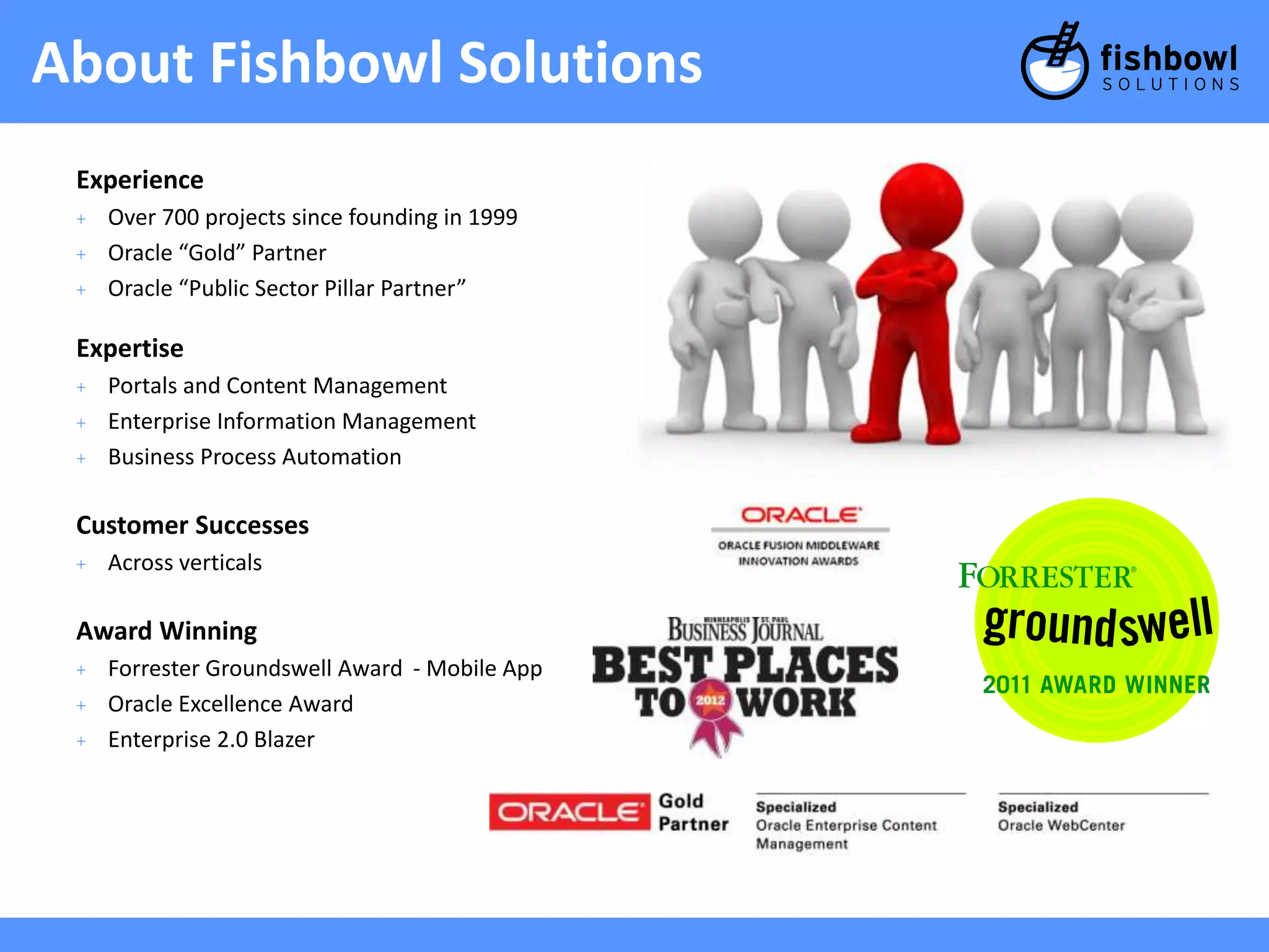 About Fishbowl Solutions 
Experience 
+ Over 700 projects since founding in 1999 
+ Oracle “Gold” Partner 
+ Oracle “Public Sector Pillar Partner” 
Expertise 
+ Portals and Content Management 
+ Enterprise Information Management 
+ Business Process Automation 
Customer Successes 
+ Across verticals 
Award Winning 
+ Forrester Groundswell Award - Mobile App 
+ Oracle Excellence Award 
+ Enterprise 2.0 Blazer 
 