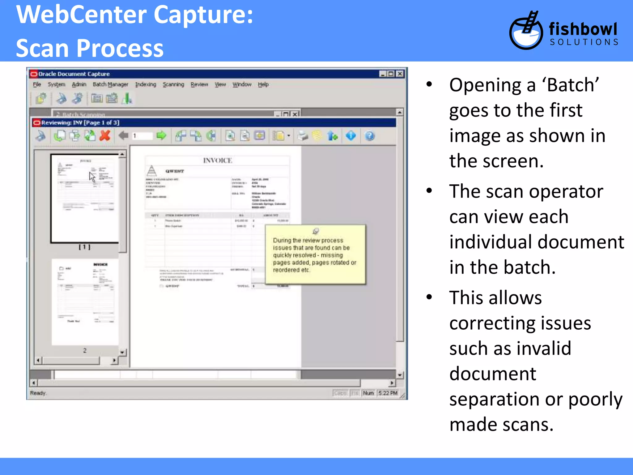 WebCenter Capture: 
Scan Process 
• Opening a ‘Batch’ 
goes to the first 
image as shown in 
the screen. 
• The scan operator 
can view each 
individual document 
in the batch. 
• This allows 
correcting issues 
such as invalid 
document 
separation or poorly 
made scans. 
 