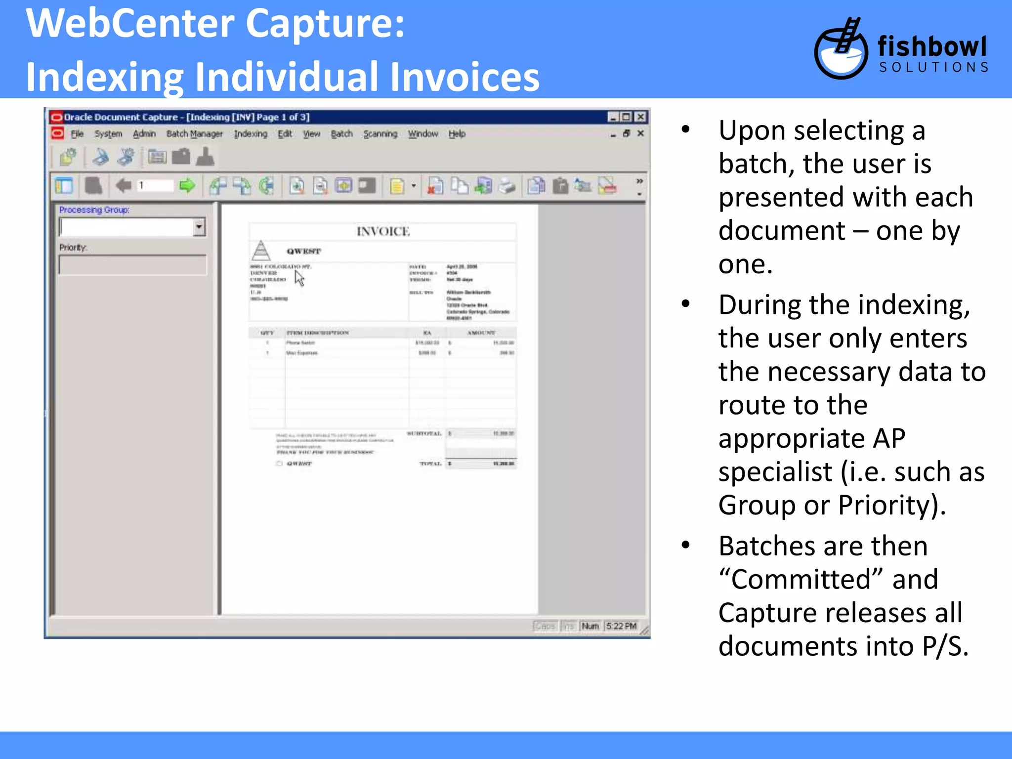 WebCenter Capture: 
Indexing Individual Invoices 
• Upon selecting a 
batch, the user is 
presented with each 
document – one by 
one. 
• During the indexing, 
the user only enters 
the necessary data to 
route to the 
appropriate AP 
specialist (i.e. such as 
Group or Priority). 
• Batches are then 
“Committed” and 
Capture releases all 
documents into P/S. 
 