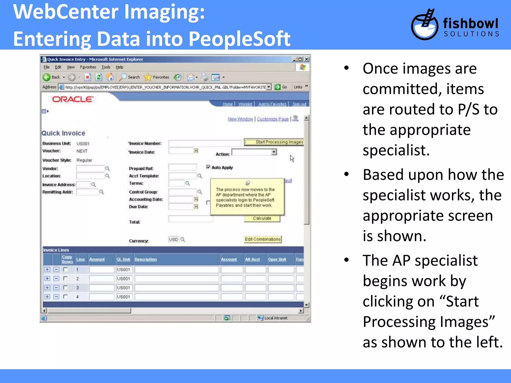 WebCenter Imaging: 
Entering Data into PeopleSoft 
• Once images are 
committed, items 
are routed to P/S to 
the appropriate 
specialist. 
• Based upon how the 
specialist works, the 
appropriate screen 
is shown. 
• The AP specialist 
begins work by 
clicking on “Start 
Processing Images” 
as shown to the left. 
 