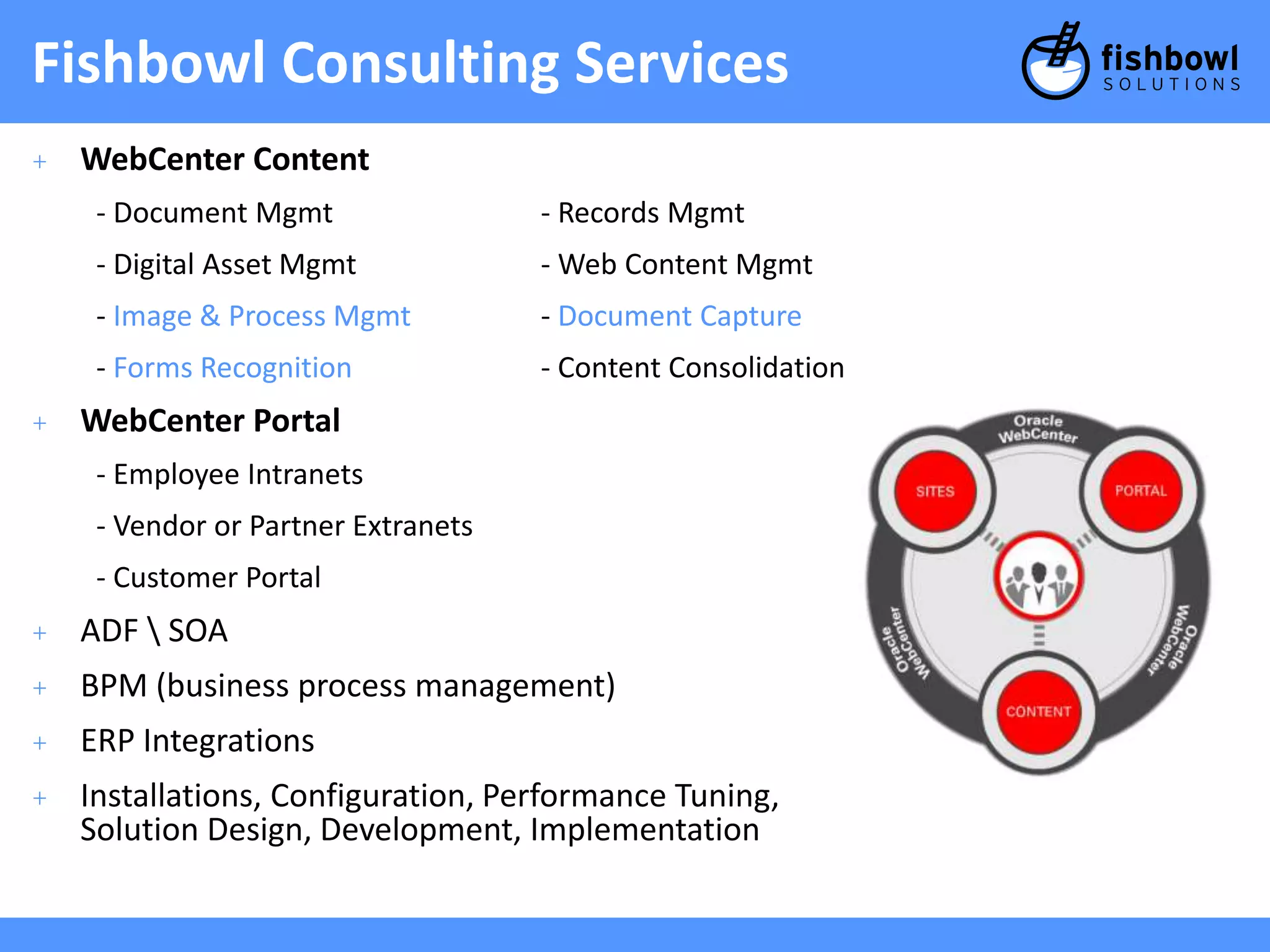 Fishbowl Consulting Services 
+ WebCenter Content 
- Document Mgmt - Records Mgmt 
- Digital Asset Mgmt - Web Content Mgmt 
- Image & Process Mgmt - Document Capture 
- Forms Recognition - Content Consolidation 
+ WebCenter Portal 
- Employee Intranets 
- Vendor or Partner Extranets 
- Customer Portal 
+ ADF  SOA 
+ BPM (business process management) 
+ ERP Integrations 
+ Installations, Configuration, Performance Tuning, 
Solution Design, Development, Implementation 
 