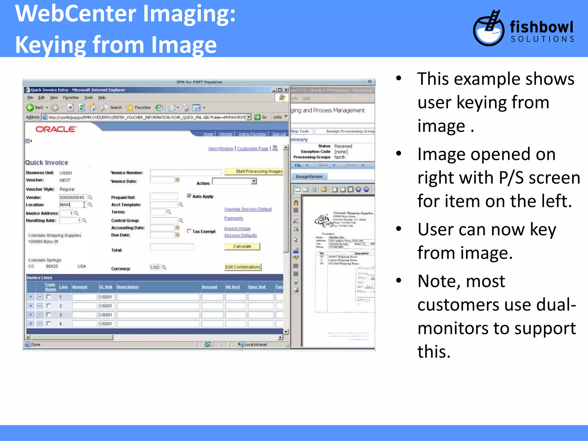 WebCenter Imaging: 
Keying from Image 
• This example shows 
user keying from 
image . 
• Image opened on 
right with P/S screen 
for item on the left. 
• User can now key 
from image. 
• Note, most 
customers use dual-monitors 
to support 
this. 
 