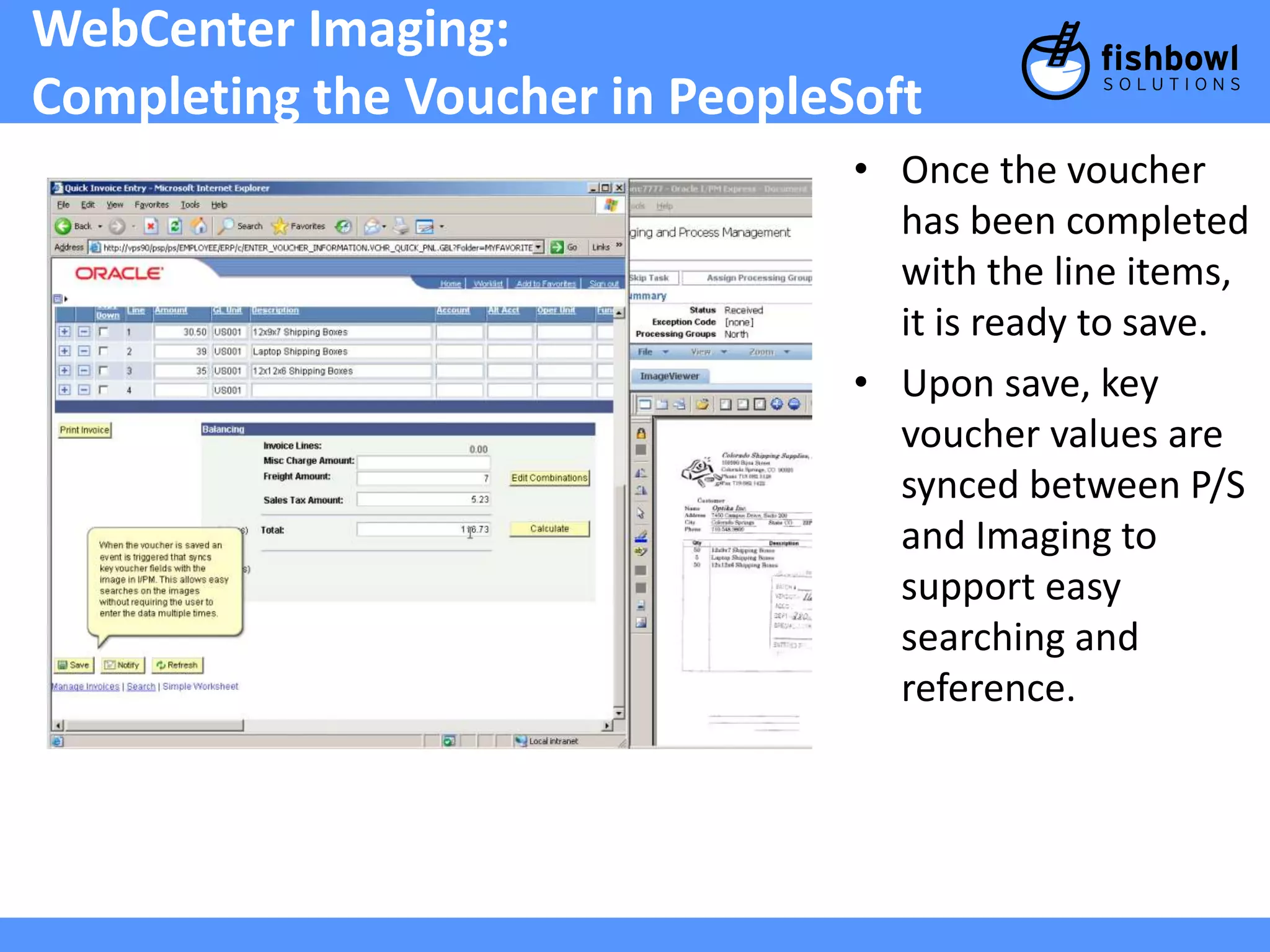 WebCenter Imaging: 
Completing the Voucher in PeopleSoft 
• Once the voucher 
has been completed 
with the line items, 
it is ready to save. 
• Upon save, key 
voucher values are 
synced between P/S 
and Imaging to 
support easy 
searching and 
reference. 
 