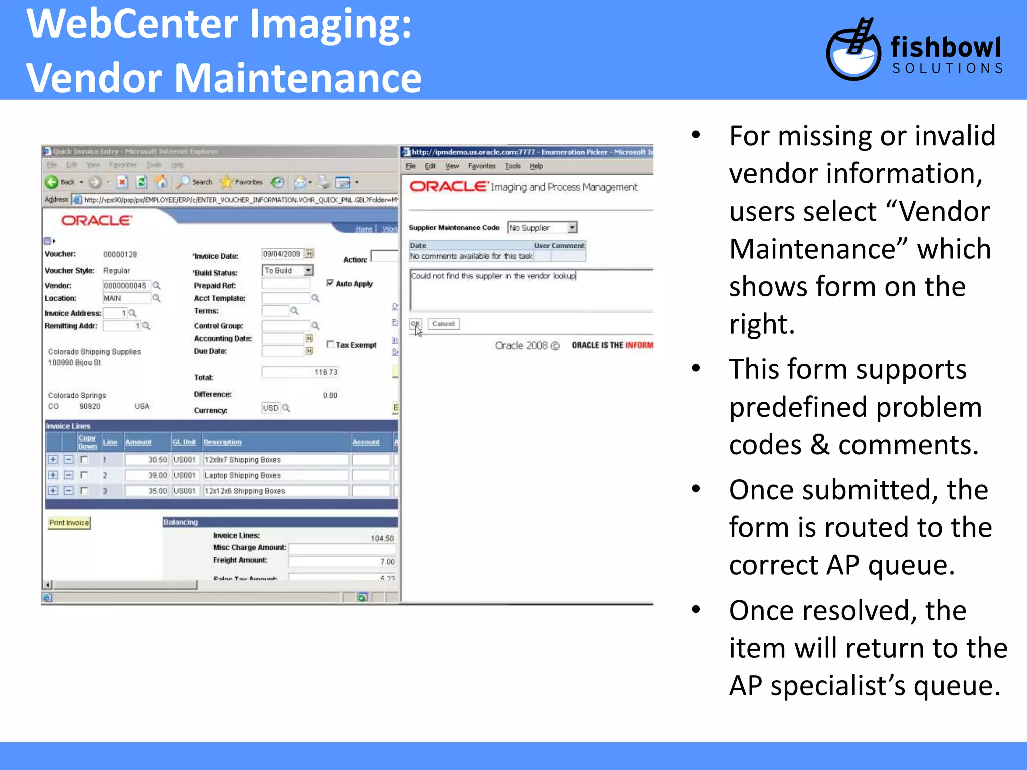 WebCenter Imaging: 
Vendor Maintenance 
• For missing or invalid 
vendor information, 
users select “Vendor 
Maintenance” which 
shows form on the 
right. 
• This form supports 
predefined problem 
codes & comments. 
• Once submitted, the 
form is routed to the 
correct AP queue. 
• Once resolved, the 
item will return to the 
AP specialist’s queue. 
 