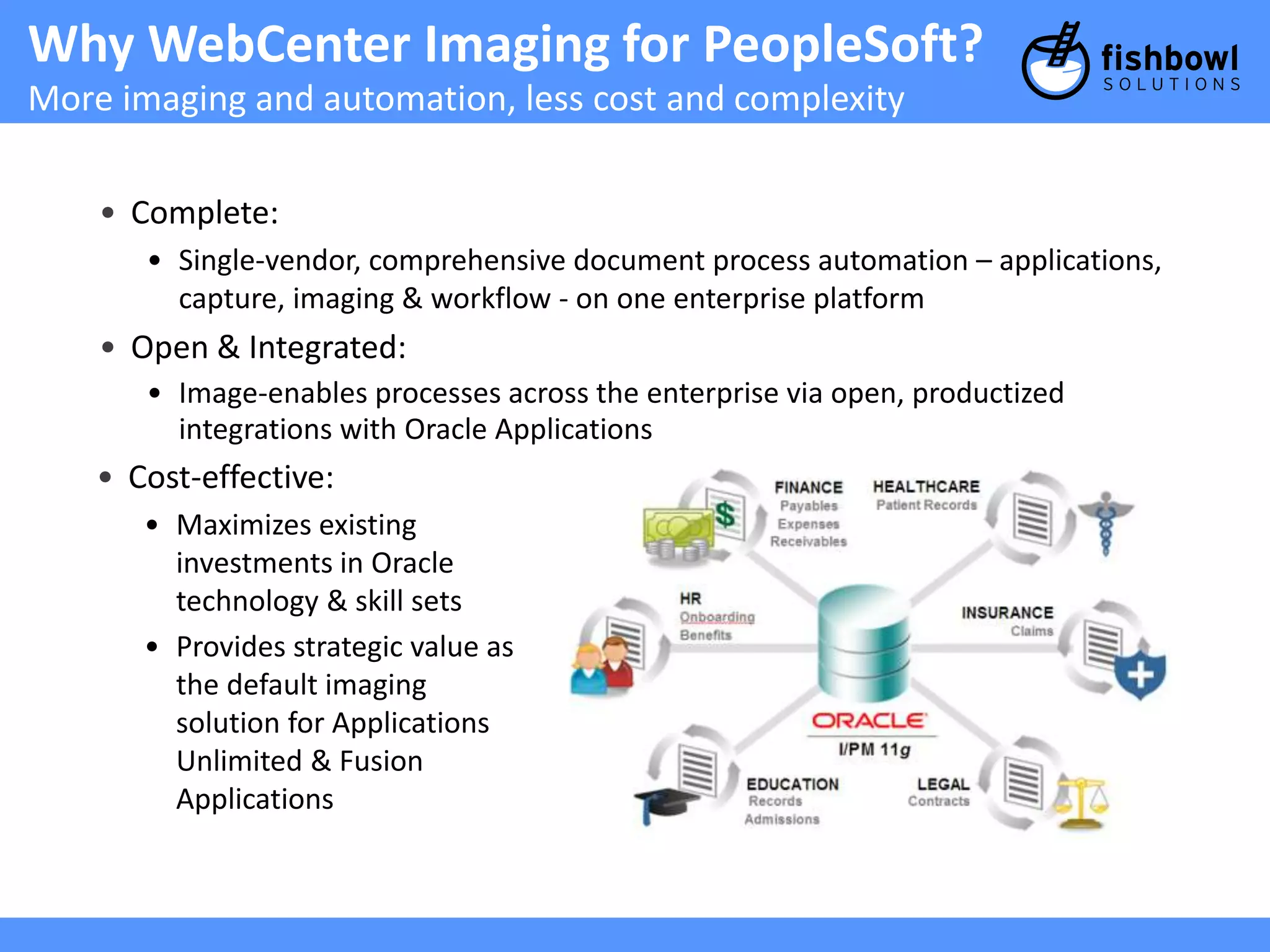 Why WebCenter Imaging for PeopleSoft? 
More imaging and automation, less cost and complexity 
• Complete: 
• Single-vendor, comprehensive document process automation – applications, 
capture, imaging & workflow - on one enterprise platform 
• Open & Integrated: 
• Image-enables processes across the enterprise via open, productized 
integrations with Oracle Applications 
• Cost-effective: 
• Maximizes existing 
investments in Oracle 
technology & skill sets 
• Provides strategic value as 
the default imaging 
solution for Applications 
Unlimited & Fusion 
Applications 
 
