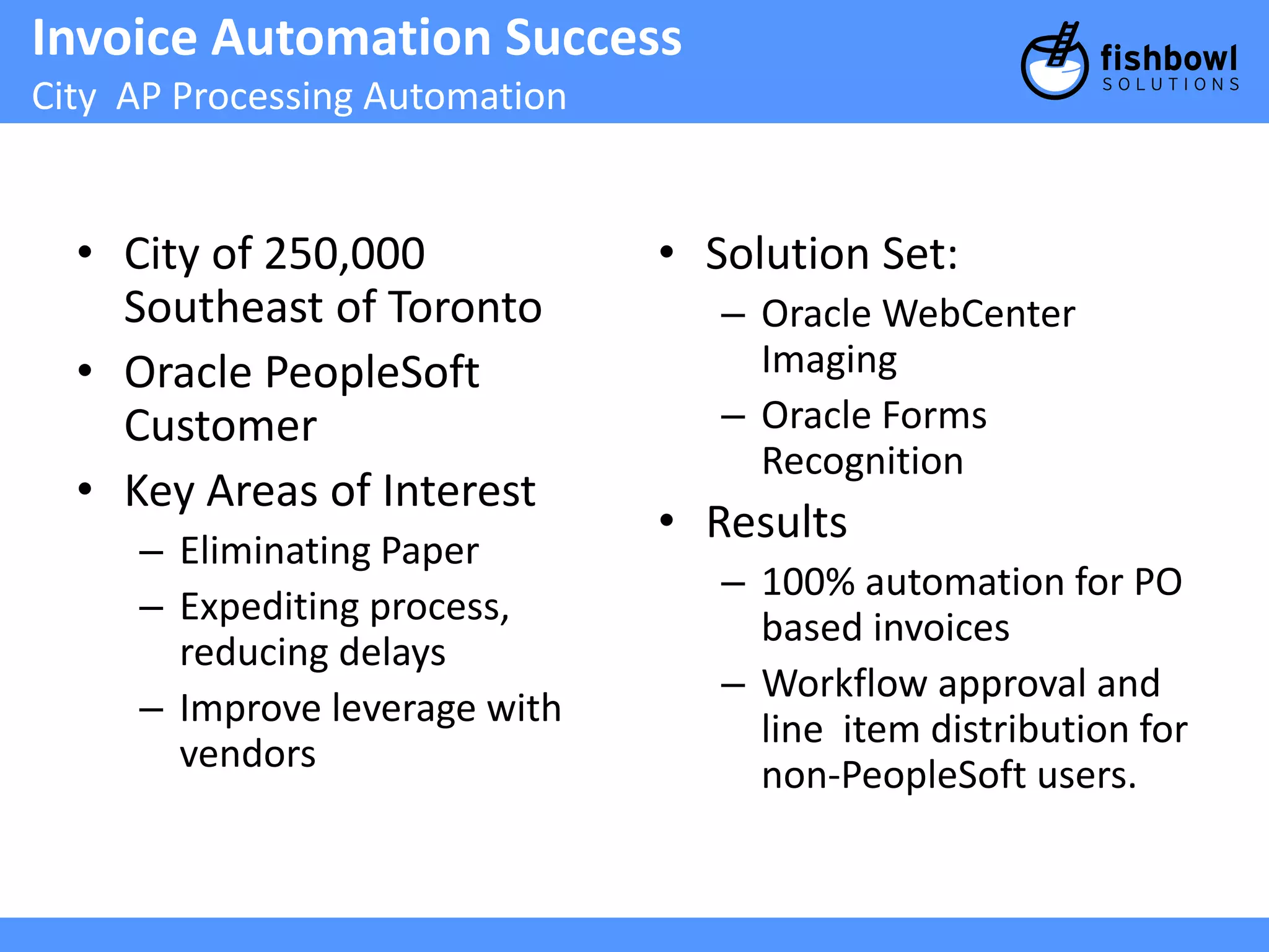 Invoice Automation Success 
City AP Processing Automation 
• City of 250,000 
Southeast of Toronto 
• Oracle PeopleSoft 
Customer 
• Key Areas of Interest 
– Eliminating Paper 
– Expediting process, 
reducing delays 
– Improve leverage with 
vendors 
• Solution Set: 
– Oracle WebCenter 
Imaging 
– Oracle Forms 
Recognition 
• Results 
– 100% automation for PO 
based invoices 
– Workflow approval and 
line item distribution for 
non-PeopleSoft users. 
 