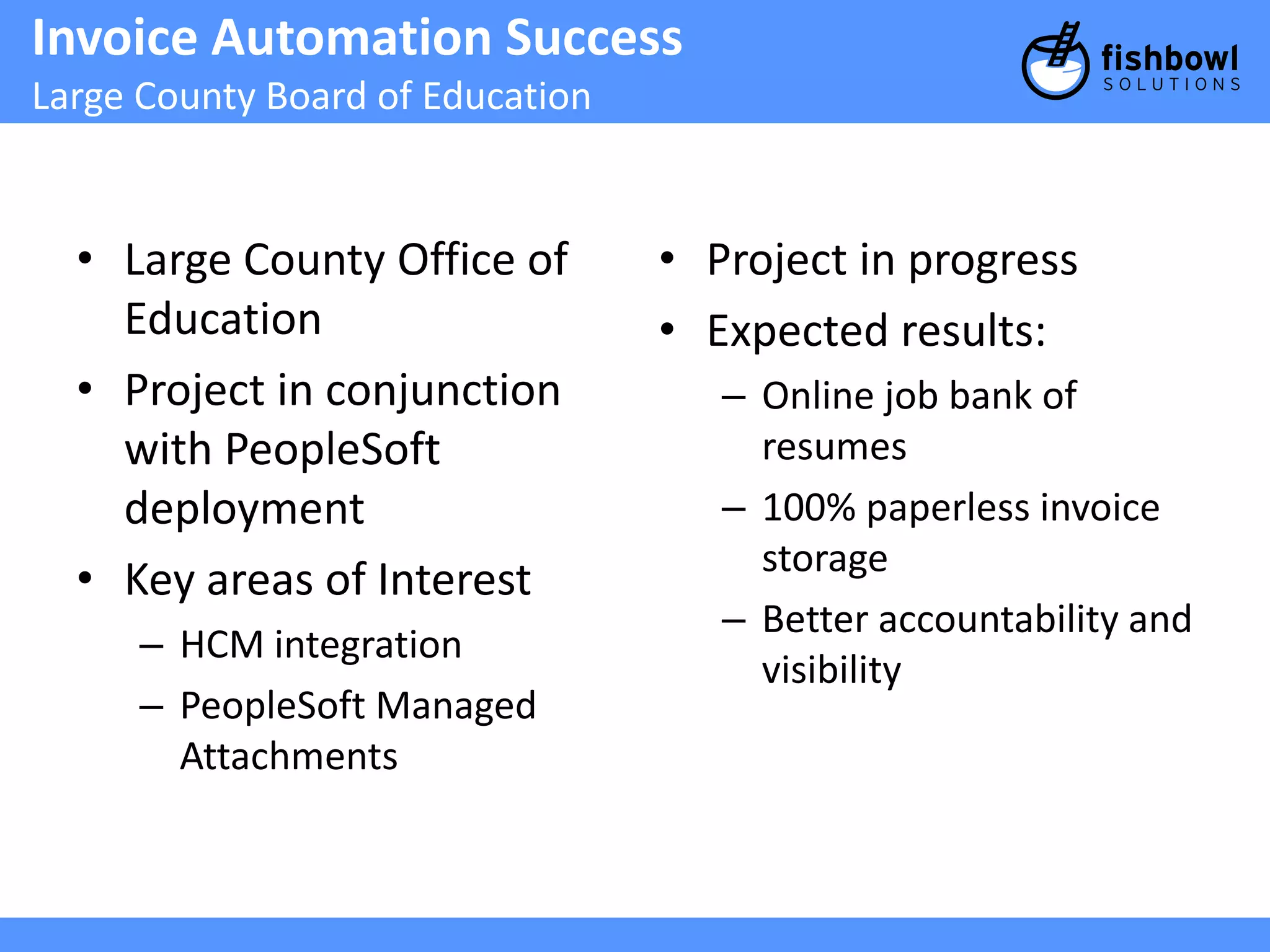 Invoice Automation Success 
Large County Board of Education 
• Large County Office of 
Education 
• Project in conjunction 
with PeopleSoft 
deployment 
• Key areas of Interest 
– HCM integration 
– PeopleSoft Managed 
Attachments 
• Project in progress 
• Expected results: 
– Online job bank of 
resumes 
– 100% paperless invoice 
storage 
– Better accountability and 
visibility 
 