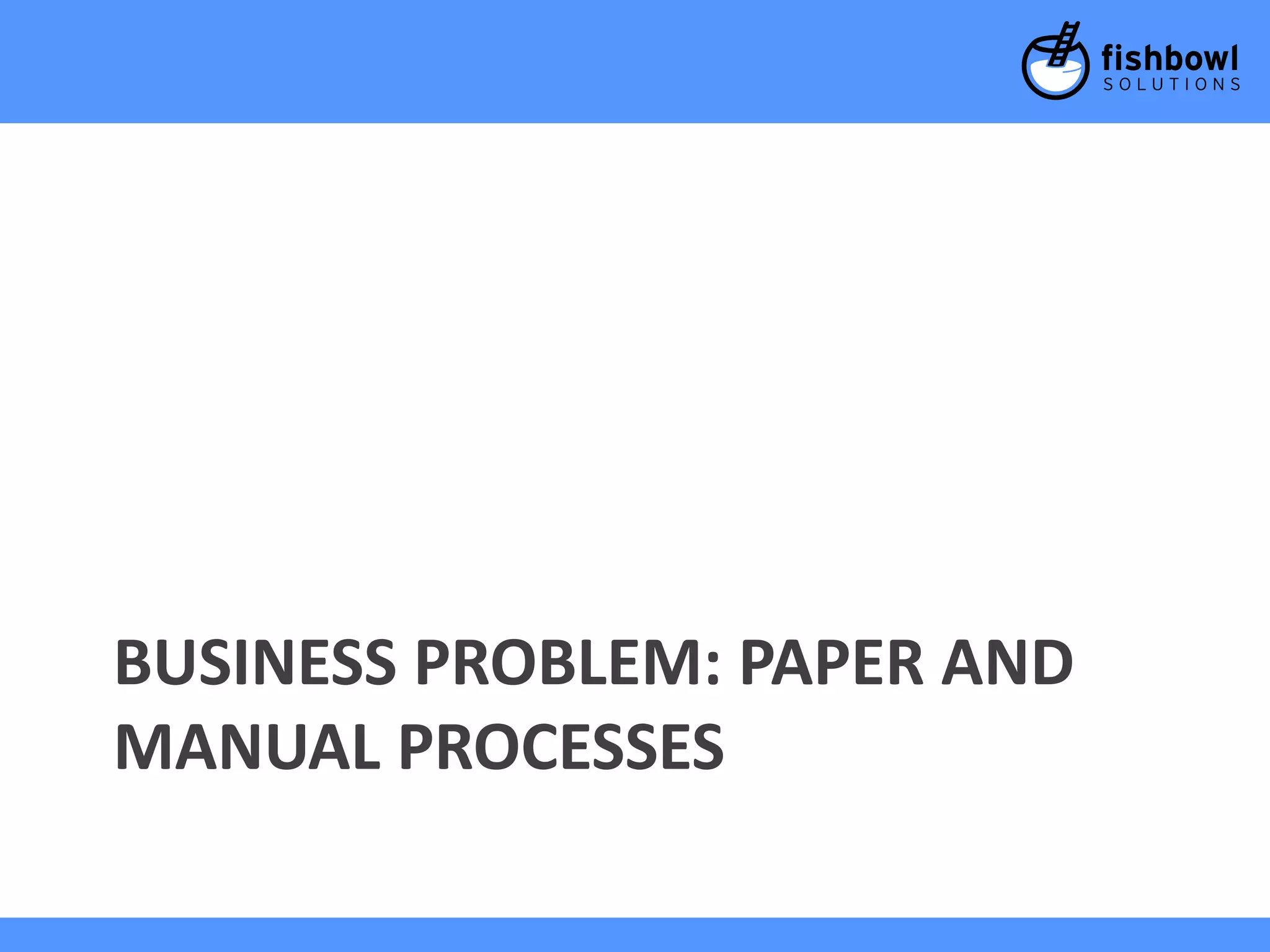 BUSINESS PROBLEM: PAPER AND 
MANUAL PROCESSES 
 