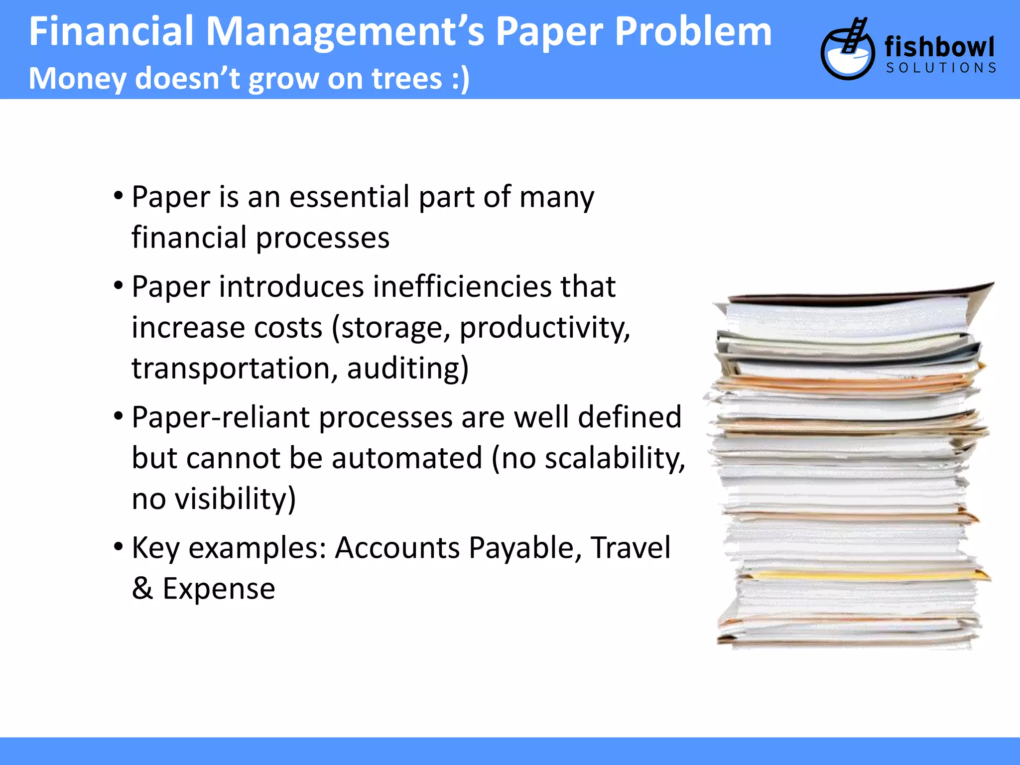 Financial Management’s Paper Problem 
Money doesn’t grow on trees :) 
• Paper is an essential part of many 
financial processes 
• Paper introduces inefficiencies that 
increase costs (storage, productivity, 
transportation, auditing) 
• Paper-reliant processes are well defined 
but cannot be automated (no scalability, 
no visibility) 
• Key examples: Accounts Payable, Travel 
& Expense 
 