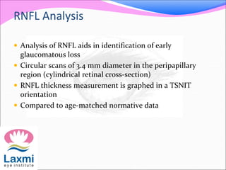 RNFL Analysis
 Analysis of RNFL aids in identification of early
glaucomatous loss
 Circular scans of 3.4 mm diameter in the peripapillary
region (cylindrical retinal cross-section)
 RNFL thickness measurement is graphed in a TSNIT
orientation
 Compared to age-matched normative data
 