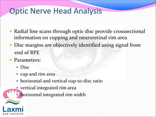 Optic Nerve Head Analysis
 Radial line scans through optic disc provide crosssectional
information on cupping and neuroretinal rim area
 Disc margins are objectively identified using signal from
end of RPE
 Parameters:
 Disc
 cup and rim area
 horizontal and vertical cup-to-disc ratio
 vertical integrated rim area
 horizontal integrated rim width
 