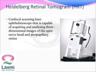 Heidelberg Retinal Tomogram (HRT)
 Confocal scanning laser
ophthalmoscope that is capable
of acquiring and analysing three-
dimensional images of the optic
nerve head and peripapillary
retina
 