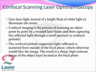Confocal Scanning Laser Ophthalmoscopy
 Uses laser light instead of a bright flash of white light to
illuminate the retina
 Confocal imaging is the process of scanning an object
point by point by a focused laser beam and then capturing
the reflected light through a small aperture (a confocal
pinhole)
 The confocal pinhole suppresses light reflected or
scattered from outside of the focal plane, which otherwise
would blur the image. The result is a sharp, high contrast
image of the object layer located at the focal plane
 
