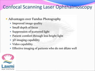  Advantages over Fundus Photography
 Improved image quality
 Small depth of focus
 Suppression of scattered light
 Patient comfort through less bright light
 3D imaging capability
 Video capability
 Effective imaging of patients who do not dilate well
Confocal Scanning Laser Ophthalmoscopy
 