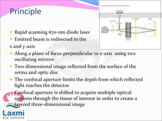 Principle
 Rapid scanning 670-nm diode laser
 Emitted beam is redirected in the
x and y-axis
 Along a plane of focus perpendicular to z-axis using two
oscillating mirrors
 Two-dimensional image reflected from the surface of the
retina and optic disc
 The confocal aperture limits the depth from which reflected
light reaches the detector
 Confocal aperture is shifted to acquire multiple optical
sections through the tissue of interest in order to create a
layered three-dimensional image
 