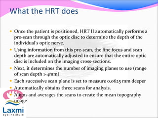 What the HRT does
 Once the patient is positioned, HRT II automatically performs a
pre-scan through the optic disc to determine the depth of the
individual’s optic nerve.
 Using information from this pre-scan, the fine focus and scan
depth are automatically adjusted to ensure that the entire optic
disc is included on the imaging cross-sections.
 Next, it determines the number of imaging planes to use (range
of scan depth 1-4mm)
 Each successive scan plane is set to measure 0.0625 mm deeper
 Automatically obtains three scans for analysis.
 Aligns and averages the scans to create the mean topography
image
 