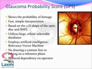 Glaucoma Probability Score (GPS)
 Shows the probability of damage
 Fast, simple interpretation
 Based on the 3-D shape of the optic
disc and RNFL
 Utilizes large, ethnic-selectable
databases
 Employs artificial intelligence:
Relevance Vector Machine
 No drawing a contour line or
relying on a reference plane
 Reduced dependency on operator
skill
 