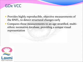 GDx VCC
 Provides highly reproducible, objective measurements of
the RNFL, to detect structural changes early
 Compares these measurements to an age-stratified, multi-
ethnic normative database, providing a unique visual
representation
 