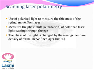 Scanning laser polarimetry
 Use of polarised light to measure the thickness of the
retinal nerve fiber layer
 Measures the phase shift (retardation) of polarized laser
light passing through the eye
 The phase of the light is changed by the arrangement and
density of retinal nerve fiber layer (RNFL)
 