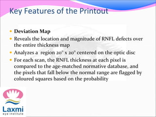 Key Features of the Printout
 Deviation Map
 Reveals the location and magnitude of RNFL defects over
the entire thickness map
 Analyzes a region 20° x 20° centered on the optic disc
 For each scan, the RNFL thickness at each pixel is
compared to the age-matched normative database, and
the pixels that fall below the normal range are flagged by
coloured squares based on the probability
 