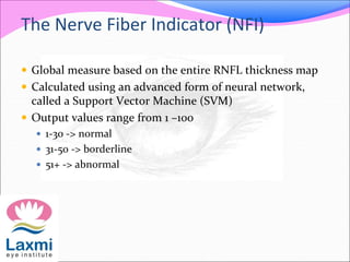 The Nerve Fiber Indicator (NFI)
 Global measure based on the entire RNFL thickness map
 Calculated using an advanced form of neural network,
called a Support Vector Machine (SVM)
 Output values range from 1 –100
 1-30 -> normal
 31-50 -> borderline
 51+ -> abnormal
 