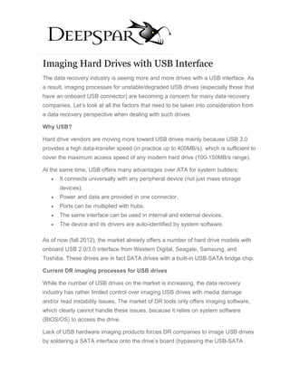 Imaging Hard Drives with USB Interface
The data recovery industry is seeing more and more drives with a USB interface. As
a result, imaging processes for unstable/degraded USB drives (especially those that
have an onboard USB connector) are becoming a concern for many data recovery
companies. Let’s look at all the factors that need to be taken into consideration from
a data recovery perspective when dealing with such drives.

Why USB?

Hard drive vendors are moving more toward USB drives mainly because USB 3.0
provides a high data-transfer speed (in practice up to 400MB/s), which is sufficient to
cover the maximum access speed of any modern hard drive (100-150MB/s range).

At the same time, USB offers many advantages over ATA for system builders:
   •   It connects universally with any peripheral device (not just mass storage
       devices).
   •   Power and data are provided in one connector.
   •   Ports can be multiplied with hubs.
   •   The same interface can be used in internal and external devices.
   •   The device and its drivers are auto-identified by system software.

As of now (fall 2012), the market already offers a number of hard drive models with
onboard USB 2.0/3.0 interface from Western Digital, Seagate, Samsung, and
Toshiba. These drives are in fact SATA drives with a built-in USB-SATA bridge chip.

Current DR imaging processes for USB drives

While the number of USB drives on the market is increasing, the data recovery
industry has rather limited control over imaging USB drives with media damage
and/or read instability issues. The market of DR tools only offers imaging software,
which clearly cannot handle these issues, because it relies on system software
(BIOS/OS) to access the drive.

Lack of USB hardware imaging products forces DR companies to image USB drives
by soldering a SATA interface onto the drive’s board (bypassing the USB-SATA
 
