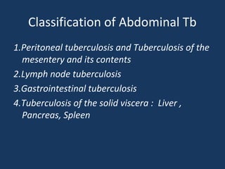 Classification of Abdominal Tb
1.Peritoneal tuberculosis and Tuberculosis of the
mesentery and its contents
2.Lymph node tuberculosis
3.Gastrointestinal tuberculosis
4.Tuberculosis of the solid viscera : Liver ,
Pancreas, Spleen
 