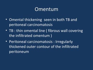 Omentum
• Omental thickening seen in both TB and
peritoneal carcinomatosis
• TB : thin omental line ( fibrous wall covering
the infiltrated omentum )
• Peritoneal carcinomatosis : Irregularly
thickened outer contour of the infiltrated
peritoneum
 