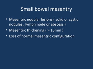 Small bowel mesentry
• Mesentric nodular lesions ( solid or cystic
nodules , lymph node or abscess )
• Mesentric thickening ( > 15mm )
• Loss of normal mesentric configuration
 