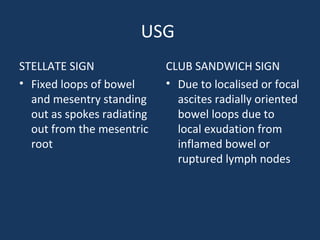 USG
STELLATE SIGN
• Fixed loops of bowel
and mesentry standing
out as spokes radiating
out from the mesentric
root
CLUB SANDWICH SIGN
• Due to localised or focal
ascites radially oriented
bowel loops due to
local exudation from
inflamed bowel or
ruptured lymph nodes
 