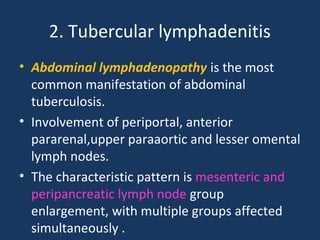 2. Tubercular lymphadenitis
• Abdominal lymphadenopathy is the most
common manifestation of abdominal
tuberculosis.
• Involvement of periportal, anterior
pararenal,upper paraaortic and lesser omental
lymph nodes.
• The characteristic pattern is mesenteric and
peripancreatic lymph node group
enlargement, with multiple groups affected
simultaneously .
 