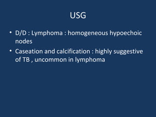 USG
• D/D : Lymphoma : homogeneous hypoechoic
nodes
• Caseation and calcification : highly suggestive
of TB , uncommon in lymphoma
 