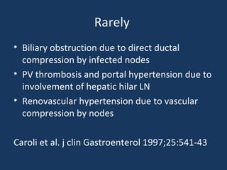 Rarely
• Biliary obstruction due to direct ductal
compression by infected nodes
• PV thrombosis and portal hypertension due to
involvement of hepatic hilar LN
• Renovascular hypertension due to vascular
compression by nodes
Caroli et al. j clin Gastroenterol 1997;25:541-43
 
