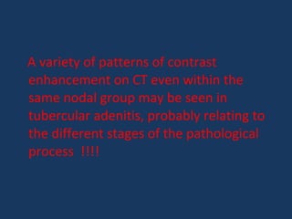 A variety of patterns of contrast
enhancement on CT even within the
same nodal group may be seen in
tubercular adenitis, probably relating to
the different stages of the pathological
process !!!!
 