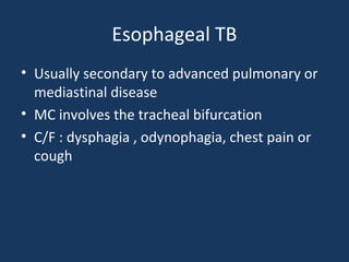 Esophageal TB
• Usually secondary to advanced pulmonary or
mediastinal disease
• MC involves the tracheal bifurcation
• C/F : dysphagia , odynophagia, chest pain or
cough
 