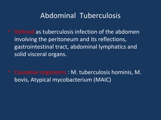 Abdominal Tuberculosis
• Defined as tuberculosis infection of the abdomen
involving the peritoneum and its reflections,
gastrointestinal tract, abdominal lymphatics and
solid visceral organs.
• Causative organisms : M. tuberculosis hominis, M.
bovis, Atypical mycobacterium (MAIC)
 