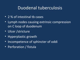 Duodenal tuberculosis
• 2 % of intestinal tb cases
• Lymph nodes causing extrinsic compression
on C loop of duodenum
• Ulcer /stricture
• Hyperplastic growth
• Incompetence of sphincter of oddi
• Perforation / fistula
 