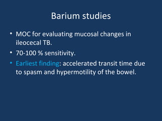 Barium studies
• MOC for evaluating mucosal changes in
ileocecal TB.
• 70-100 % sensitivity.
• Earliest finding: accelerated transit time due
to spasm and hypermotility of the bowel.
 