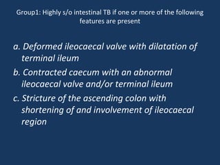 Group1: Highly s/o intestinal TB if one or more of the following
features are present
a. Deformed ileocaecal valve with dilatation of
terminal ileum
b. Contracted caecum with an abnormal
ileocaecal valve and/or terminal ileum
c. Stricture of the ascending colon with
shortening of and involvement of ileocaecal
region
 