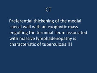 CT
Preferential thickening of the medial
caecal wall with an exophytic mass
engulfing the terminal ileum associated
with massive lymphadenopathy is
characteristic of tuberculosis !!!
 