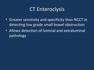 CT Enteroclysis
• Greater senstivity and specificity than NCCT in
detecting low grade small bowel obstruction
• Allows detection of luminal and extraluminal
pathology
 