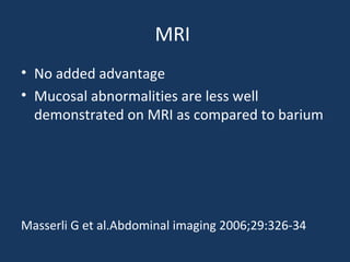 MRI
• No added advantage
• Mucosal abnormalities are less well
demonstrated on MRI as compared to barium
Masserli G et al.Abdominal imaging 2006;29:326-34
 