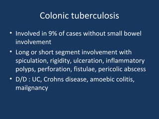 Colonic tuberculosis
• Involved in 9% of cases without small bowel
involvement
• Long or short segment involvement with
spiculation, rigidity, ulceration, inflammatory
polyps, perforation, fistulae, pericolic abscess
• D/D : UC, Crohns disease, amoebic colitis,
mailgnancy
 