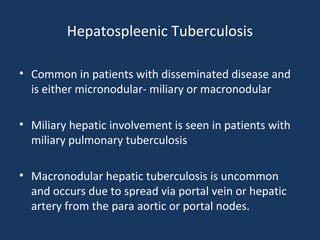 Hepatospleenic Tuberculosis
• Common in patients with disseminated disease and
is either micronodular- miliary or macronodular
• Miliary hepatic involvement is seen in patients with
miliary pulmonary tuberculosis
• Macronodular hepatic tuberculosis is uncommon
and occurs due to spread via portal vein or hepatic
artery from the para aortic or portal nodes.
 