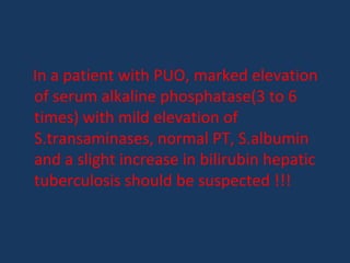 In a patient with PUO, marked elevation
of serum alkaline phosphatase(3 to 6
times) with mild elevation of
S.transaminases, normal PT, S.albumin
and a slight increase in bilirubin hepatic
tuberculosis should be suspected !!!
 