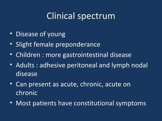Clinical spectrum
• Disease of young
• Slight female preponderance
• Children : more gastrointestinal disease
• Adults : adhesive peritoneal and lymph nodal
disease
• Can present as acute, chronic, acute on
chronic
• Most patients have constitutional symptoms
 