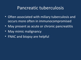 Pancreatic tuberculosis
• Often associated with miliary tuberculosis and
occurs more often in immunocompromised
• May present as acute or chronic pancreatitis
• May mimic malignancy
• FNAC and biopsy are helpful
 