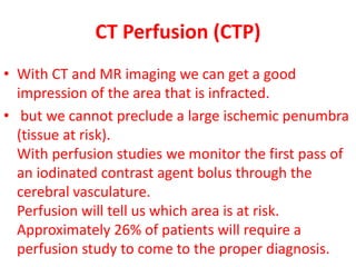 CT Perfusion (CTP)
• With CT and MR imaging we can get a good
impression of the area that is infracted.
• but we cannot preclude a large ischemic penumbra
(tissue at risk).
With perfusion studies we monitor the first pass of
an iodinated contrast agent bolus through the
cerebral vasculature.
Perfusion will tell us which area is at risk.
Approximately 26% of patients will require a
perfusion study to come to the proper diagnosis.
 